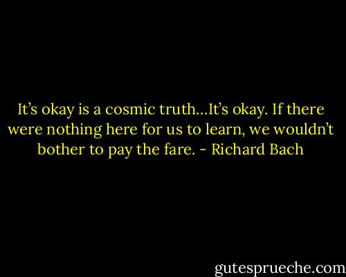 It’s okay is a cosmic truth…It’s okay. If there were nothing here for us to learn, we wouldn’t bother to pay the fare. - Richard Bach