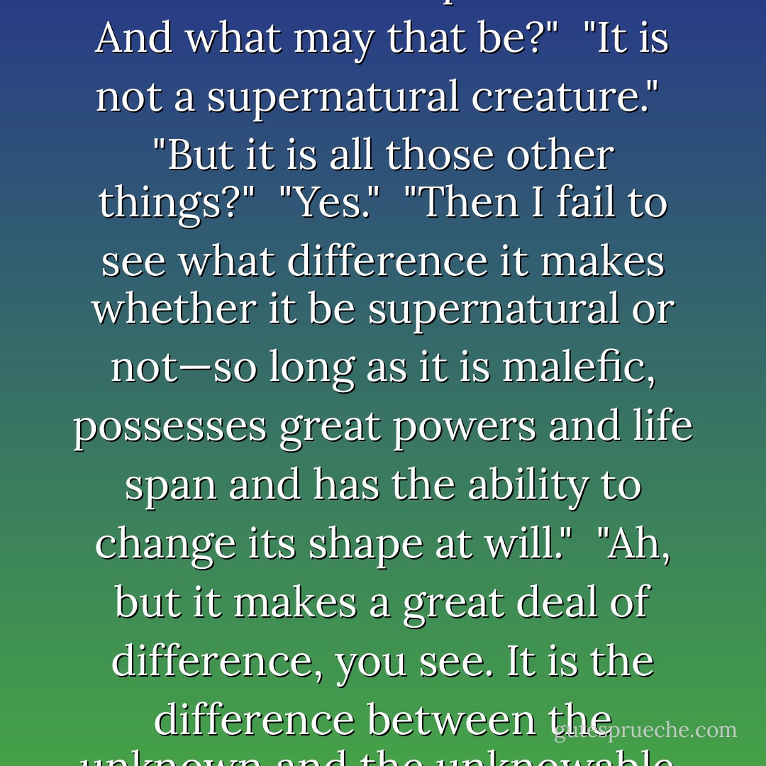 Then the one called Raltariki is really a demon?" asked Tak.<br /><br />"Yes—and no," said Yama, "If by 'demon' you mean a malefic, supernatural creature, possessed of great powers, life span and the ability to temporarily assume virtually any shape—then the answer is no. This is the generally accepted definition, but it is untrue in one respect."<br /><br />"Oh? And what may that be?"<br /><br />"It is not a supernatural creature."<br /><br />"But it is all those other things?"<br /><br />"Yes."<br /><br />"Then I fail to see what difference it makes whether it be supernatural or not—so long as it is malefic, possesses great powers and life span and has the ability to change its shape at will."<br /><br />"Ah, but it makes a great deal of difference, you see. It is the difference between the unknown and the unknowable, between science and fantasy—it is a matter of essence. The four points of the compass be logic, knowledge, wisdom and the unknown. Some do bow in that final direction. Others advance upon it. To bow before the one is to lose sight of the three. I may submit to the unknown, but never to the unknowable. - Roger Zelazny
