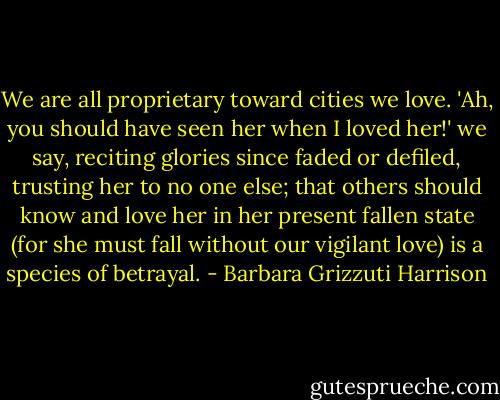 We are all proprietary toward cities we love. 'Ah, you should have seen her when I loved her!' we say, reciting glories since faded or defiled, trusting her to no one else; that others should know and love her in her present fallen state (for she must fall without our vigilant love) is a species of betrayal. - Barbara Grizzuti Harrison