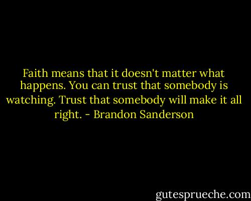 Faith means that it doesn't matter what happens. You can trust that somebody is watching. Trust that somebody will make it all right. - Brandon Sanderson