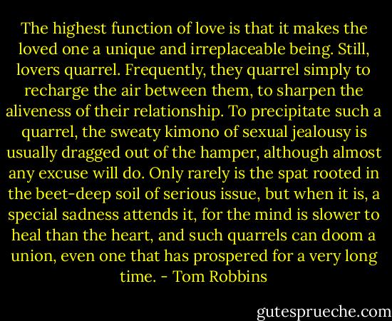 The highest function of love is that it makes the loved one a unique and irreplaceable being. Still, lovers quarrel. Frequently, they quarrel simply to recharge the air between them, to sharpen the aliveness of their relationship. To precipitate such a quarrel, the sweaty kimono of sexual jealousy is usually dragged out of the hamper, although almost any excuse will do. Only rarely is the spat rooted in the beet-deep soil of serious issue, but when it is, a special sadness attends it, for the mind is slower to heal than the heart, and such quarrels can doom a union, even one that has prospered for a very long time. - Tom Robbins