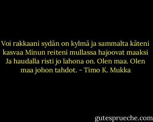 Voi rakkaani<br />sydän on kylmä<br />ja sammalta käteni kasvaa<br />Minun reiteni mullassa hajoovat maaksi<br />Ja haudalla risti jo lahona on.<br />Olen maa.<br />Olen maa johon tahdot. - Timo K. Mukka