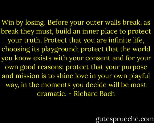 Win by losing. Before your outer walls break, as break they must, build an inner place to protect your truth. Protect that you are infinite life, choosing its playground; protect that the world you know exists with your consent and for your own good reasons; protect that your purpose and mission is to shine love in your own playful way, in the moments you decide will be most dramatic. - Richard Bach