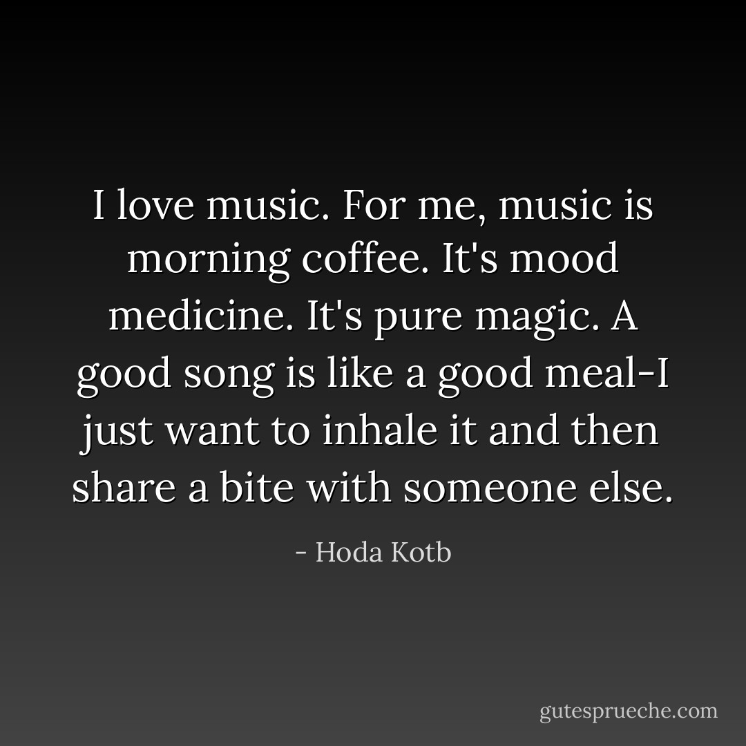 I love music. For me, music is morning coffee. It's mood medicine. It's pure magic. A good song is like a good meal-I just want to inhale it and then share a bite with someone else. - Hoda Kotb