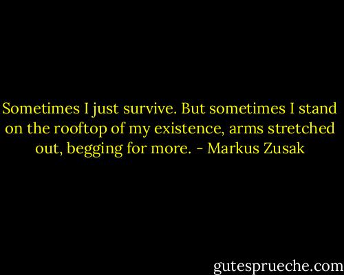 Sometimes I just survive.<br />But sometimes I stand on the rooftop of my existence, arms stretched out, begging for more. - Markus Zusak
