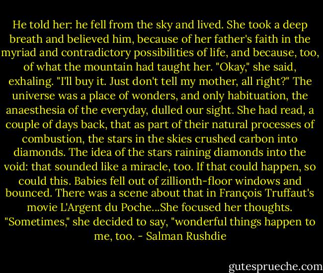 He told her: he fell from the sky and lived. She took a deep breath and believed him, because of her father's faith in the myriad and contradictory possibilities of life, and because, too, of what the mountain had taught her. "Okay," she said, exhaling. "I'll buy it. Just don't tell my mother, all right?" The universe was a place of wonders, and only habituation, the anaesthesia of the everyday, dulled our sight. She had read, a couple of days back, that as part of their natural processes of combustion, the stars in the skies crushed carbon into diamonds. The idea of the stars raining diamonds into the void: that sounded like a miracle, too. If that could happen, so could this. Babies fell out of zillionth-floor windows and bounced. There was a scene about that in François Truffaut's movie L'Argent du Poche...She focused her thoughts. "Sometimes," she decided to say, "wonderful things happen to me, too. - Salman Rushdie