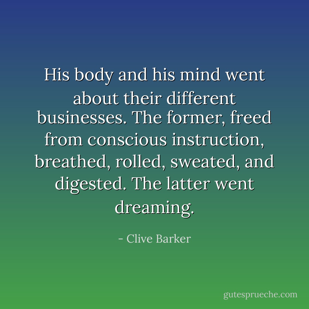 His body and his mind went about their different businesses. The former, freed from conscious instruction, breathed, rolled, sweated, and digested. The latter went dreaming. - Clive Barker