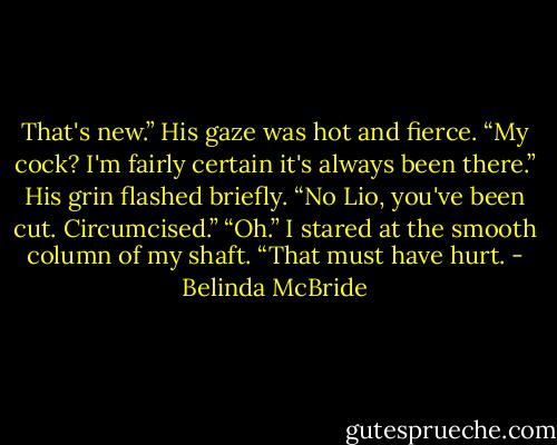 That's new.” His gaze was hot and fierce.<br />“My cock? I'm fairly certain it's always been there.”<br />His grin flashed briefly. “No Lio, you've been cut. Circumcised.”<br />“Oh.” I stared at the smooth column of my shaft. “That must have hurt. - Belinda McBride