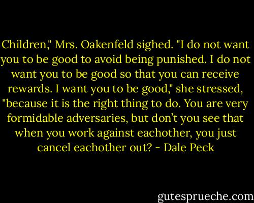 Children," Mrs. Oakenfeld sighed.<br />"I do not want you to be good to avoid being punished. I do not want you to be good so that you can receive rewards. I want you to be good," she stressed, "because it is the right thing to do.<br />You are very formidable adversaries, but don’t you see that when you work against eachother, you just cancel eachother out? - Dale Peck