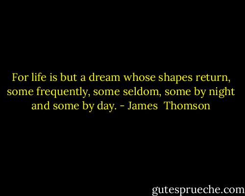 For life is but a dream whose shapes return, some frequently, some seldom, some by night and some by day. - James  Thomson