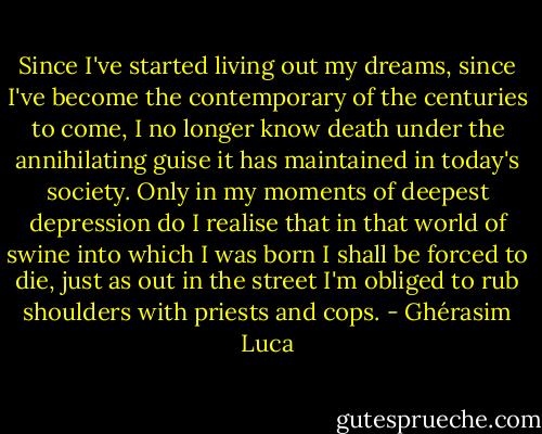 Since I've started living out my dreams, since I've become the contemporary of the centuries to come, I no longer know death under the annihilating guise it has maintained in today's society. Only in my moments of deepest depression do I realise that in that world of swine into which I was born I shall be forced to die, just as out in the street I'm obliged to rub shoulders with priests and cops. - Ghérasim Luca
