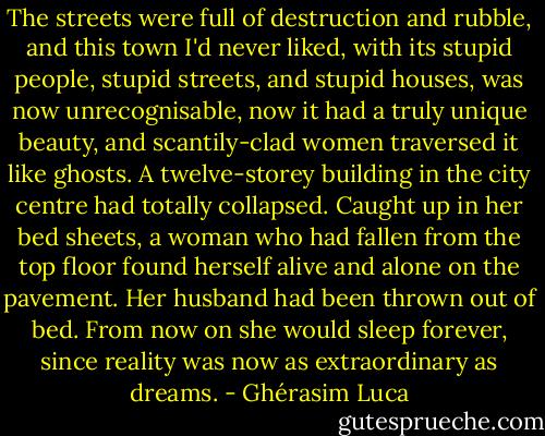 The streets were full of destruction and rubble, and this town I'd never liked, with its stupid people, stupid streets, and stupid houses, was now unrecognisable, now it had a truly unique beauty, and scantily-clad women traversed it like ghosts. A twelve-storey building in the city centre had totally collapsed. Caught up in her bed sheets, a woman who had fallen from the top floor found herself alive and alone on the pavement. Her husband had been thrown out of bed. From now on she would sleep forever, since reality was now as extraordinary as dreams. - Ghérasim Luca
