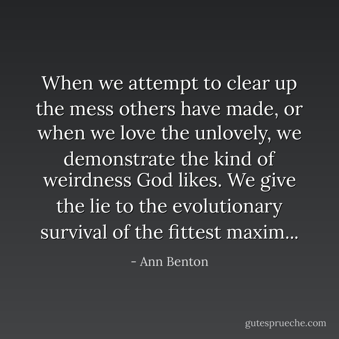When we attempt to clear up the mess others have made, or when we love the unlovely, we demonstrate the kind of weirdness God likes. We give the lie to the evolutionary survival of the fittest maxim... - Ann Benton