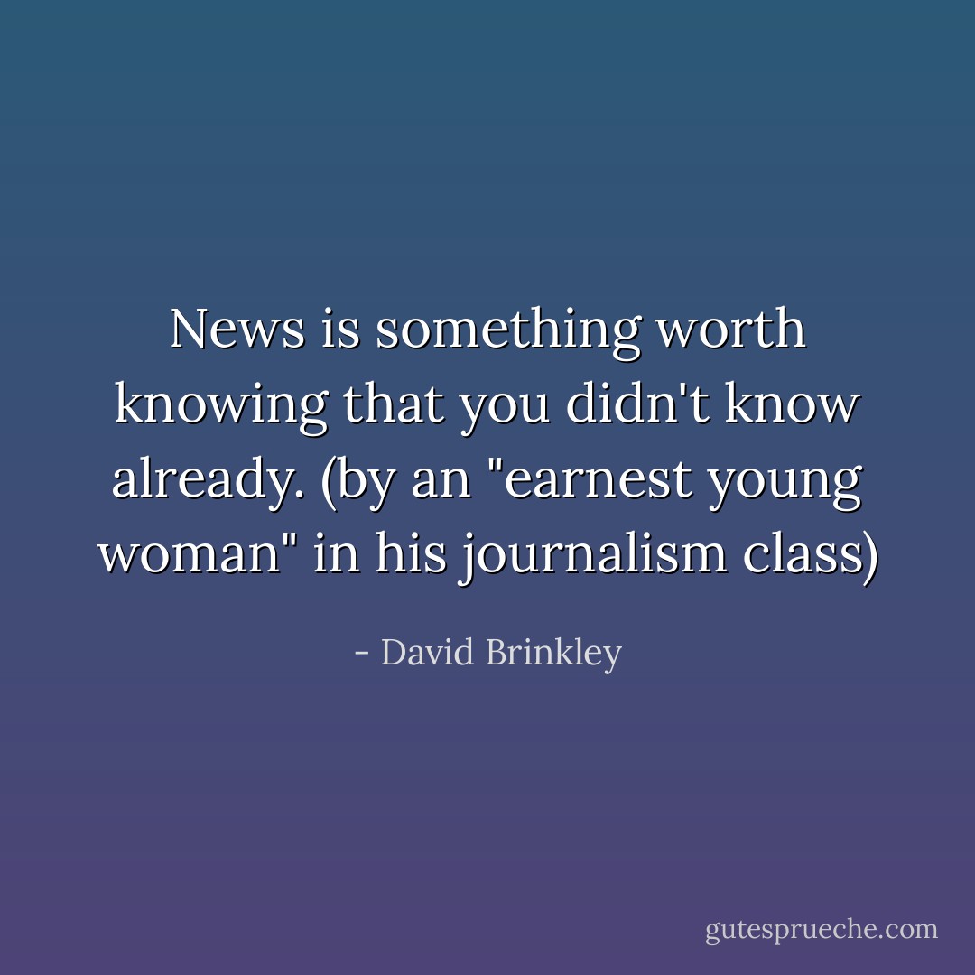 News is something worth knowing that you didn't know already. (by an "earnest young woman" in his journalism class) - David Brinkley