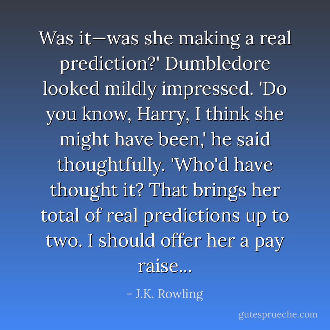 Was it—was she making a real prediction?'<br />Dumbledore looked mildly impressed.<br />'Do you know, Harry, I think she might have been,' he said thoughtfully. 'Who'd have thought it? That brings her total of real predictions up to two. I should offer her a pay raise... - J.K. Rowling