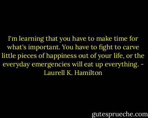 I'm learning that you have to make time for what's important. You have to fight to carve little pieces of happiness out of your life, or the everyday emergencies will eat up everything. - Laurell K. Hamilton