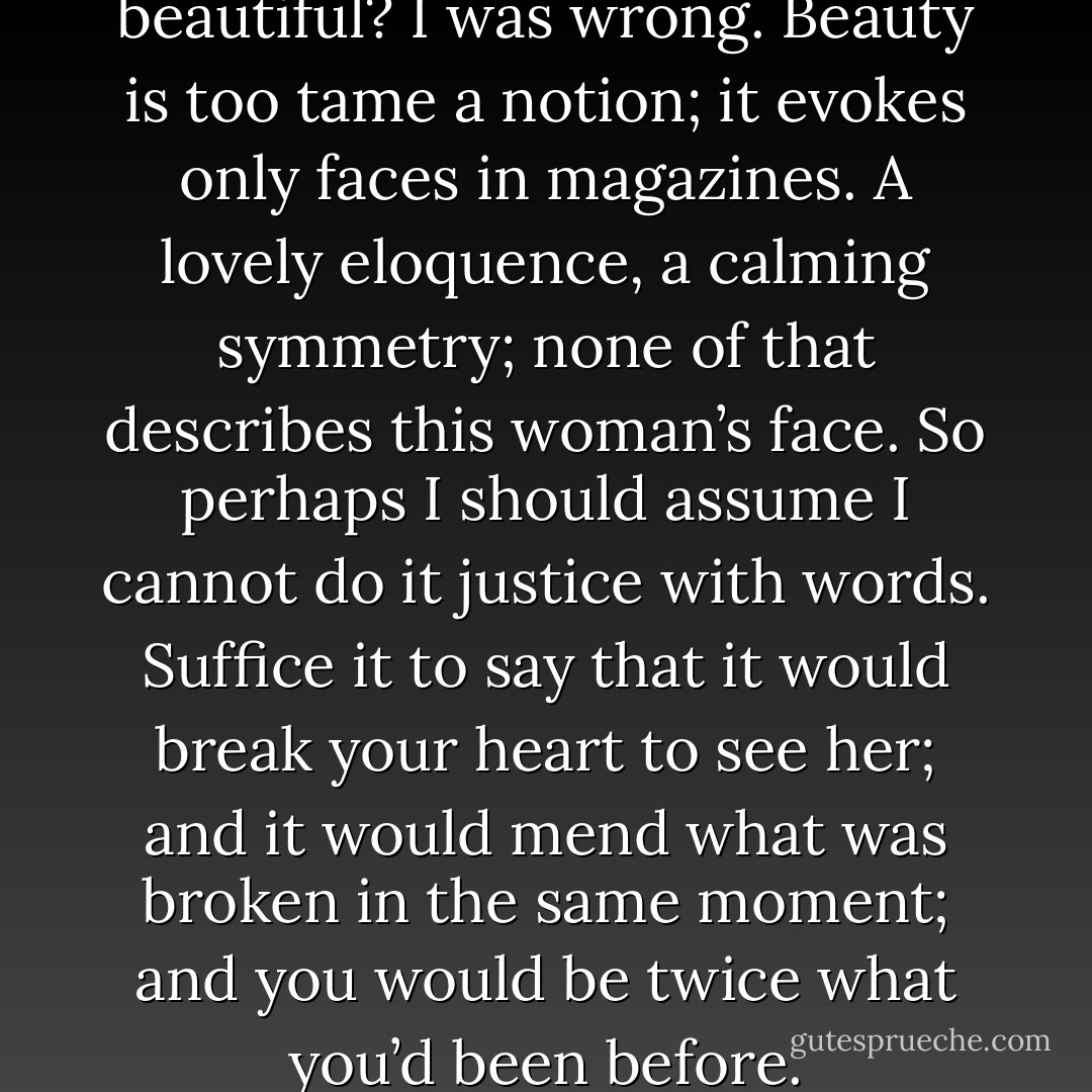Did I say that she was beautiful? I was wrong. Beauty is too tame a notion; it evokes only faces in magazines. A lovely eloquence, a calming symmetry; none of that describes this woman’s face. So perhaps I should assume I cannot do it justice with words. Suffice it to say that it would break your heart to see her; and it would mend what was broken in the same moment; and you would be twice what you’d been before. - Clive Barker