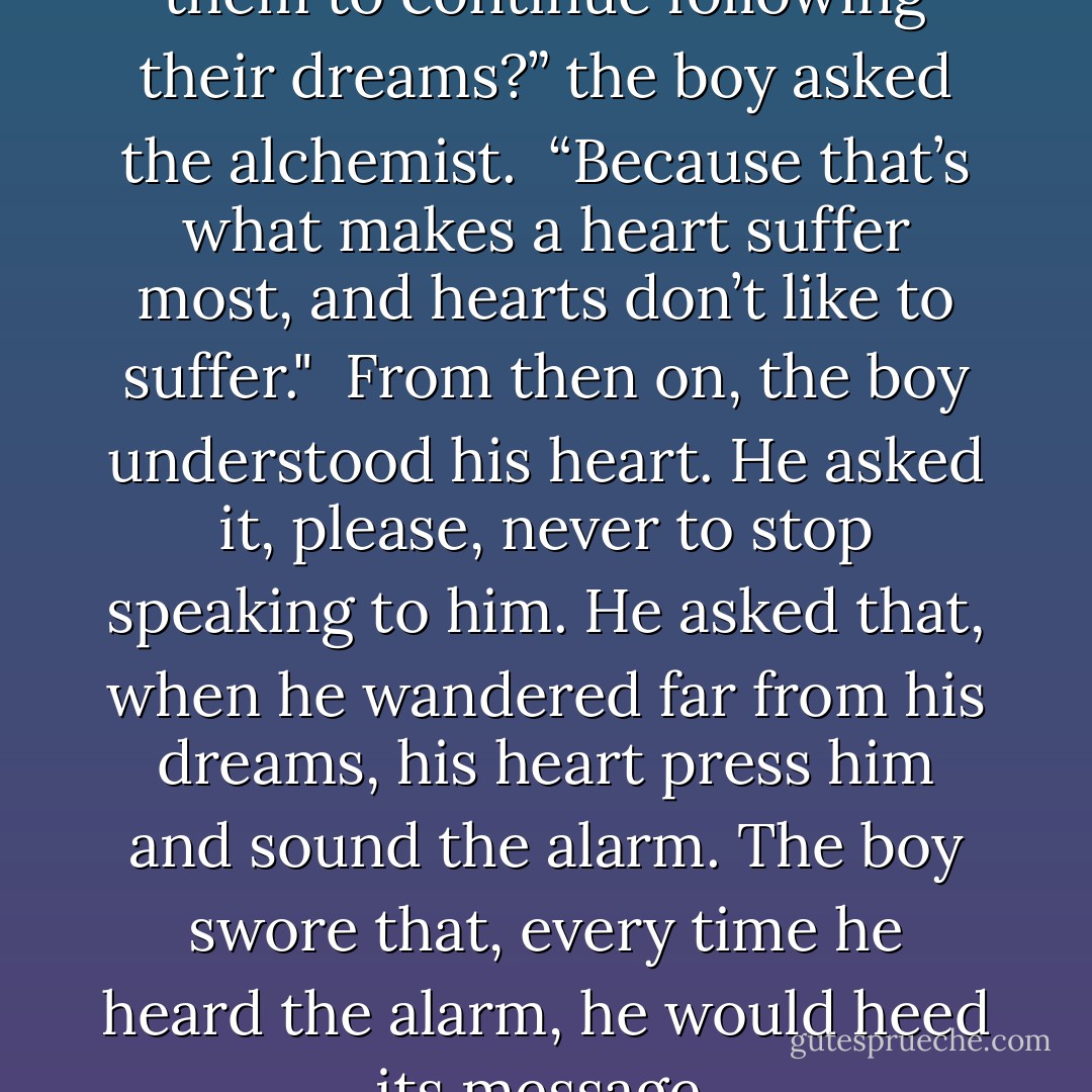 Why don’t people’s hearts tell them to continue following their dreams?” the boy asked the alchemist.<br /><br />“Because that’s what makes a heart suffer most, and hearts don’t like to suffer."<br /><br />From then on, the boy understood his heart. He asked it, please, never to stop speaking to him. He asked that, when he wandered far from his dreams, his heart press him and sound the alarm. The boy swore that, every time he heard the alarm, he would heed its message. - Paulo Coelho