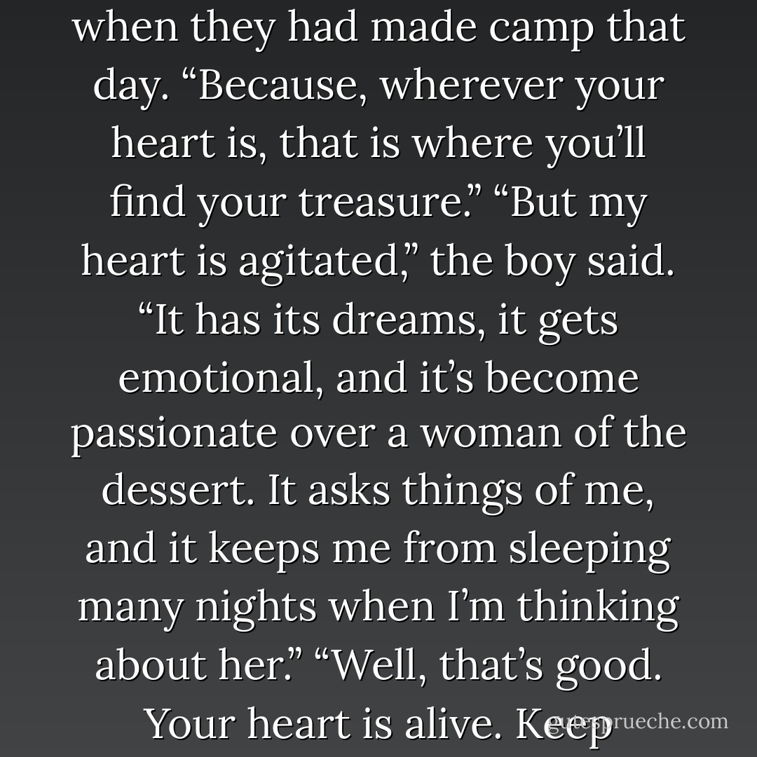 Why do we have to listen to our hearts?” the boy asked, when they had made camp that day.<br />“Because, wherever your heart is, that is where you’ll find your treasure.”<br />“But my heart is agitated,” the boy said. “It has its dreams, it gets emotional, and it’s become passionate over a woman of the dessert. It asks things of me, and it keeps me from sleeping many nights when I’m thinking about her.”<br />“Well, that’s good. Your heart is alive. Keep listening to what it has to say. - Paulo Coelho