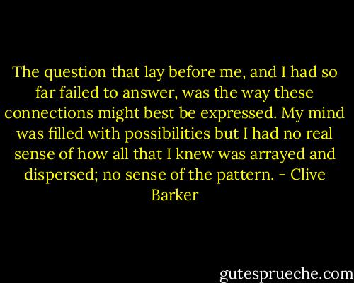 The question that lay before me, and I had so far failed to answer, was the way these connections might best be expressed. My mind was filled with possibilities but I had no real sense of how all that I knew was arrayed and dispersed; no sense of the pattern. - Clive Barker