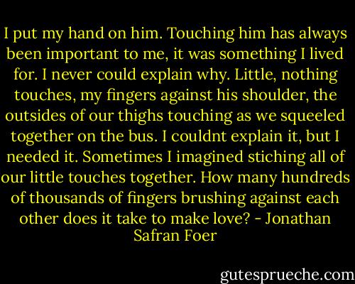 I put my hand on him. Touching him has always been important to me, it was something I lived for. I never could explain why. Little, nothing touches, my fingers against his shoulder, the outsides of our thighs touching as we squeeled together on the bus. I couldnt explain it, but I needed it. Sometimes I imagined stiching all of our little touches together. How many hundreds of thousands of fingers brushing against each other does it take to make love? - Jonathan Safran Foer