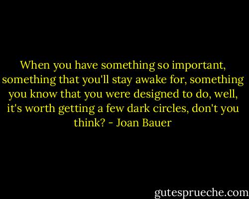 When you have something so important, something that you'll stay awake for, something you know that you were designed to do, well, it's worth getting a few dark circles, don't you think? - Joan Bauer
