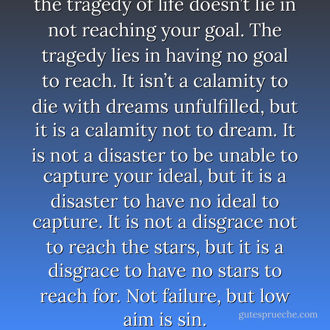 It must be borne in mind that the tragedy of life doesn’t lie in not reaching your goal. The tragedy lies in having no goal to reach. It isn’t a calamity to die with dreams unfulfilled, but it is a calamity not to dream. It is not a disaster to be unable to capture your ideal, but it is a disaster to have no ideal to capture. It is not a disgrace not to reach the stars, but it is a disgrace to have no stars to reach for. Not failure, but low aim is sin. - Benjamin Elijah Mays