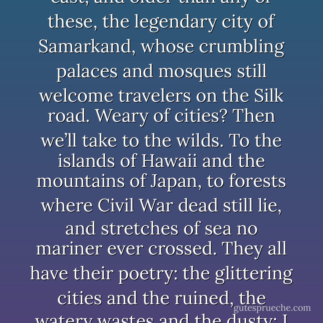 We have great cities to visit: New York and Washington, Paris and London; and further east, and older than any of these, the legendary city of Samarkand, whose crumbling palaces and mosques still welcome travelers on the Silk road. Weary of cities? Then we’ll take to the wilds. To the islands of Hawaii and the mountains of Japan, to forests where Civil War dead still lie, and stretches of sea no mariner ever crossed. They all have their poetry: the glittering cities and the ruined, the watery wastes and the dusty; I want to show you them all. I want to show you everything. - Clive Barker