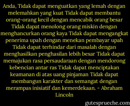 Anda,<br />Tidak dapat menguatkan yang lemah dengan melemahkan yang kuat<br />Tidak dapat membantu orang-orang kecil dengan mencabik orang besar<br />Tidak dapat menolong orang miskin dengan menghancurkan orang kaya<br />Tidak dapat mengangkat penerima upah dengan menekan pembayar upah<br />Tidak dapat terhindar dari masalah dengan menghasilkan penghasilan lebih besar<br />Tidak dapat memajukan rasa persaudaraan dengan mendorong kebencian antar ras<br />Tidak dapat menciptakan keamanan di atas uang pinjaman<br />Tidak dapat membangun karakter dan semangat dengan merampas inisiatif dan kemerdekaan. - Abraham Lincoln