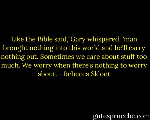 Like the Bible said,' Gary whispered, 'man brought nothing into this world and he'll carry nothing out. Sometimes we care about stuff too much. We worry when there's nothing to worry about. - Rebecca Skloot