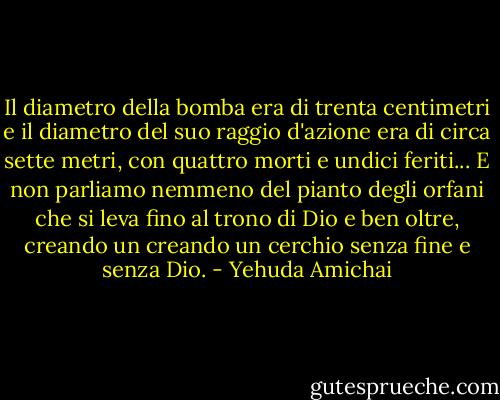 Il diametro della bomba era di trenta centimetri e il diametro del suo raggio d'azione era di circa sette metri, con quattro morti e undici feriti... E non parliamo nemmeno del pianto degli orfani che si leva fino al trono di Dio e ben oltre, creando un creando un cerchio senza fine e senza Dio. - Yehuda Amichai