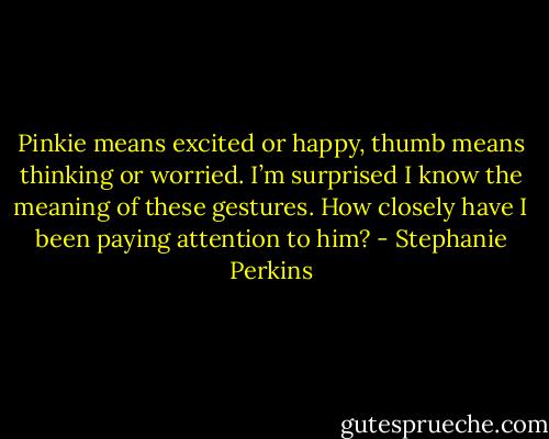 Pinkie means excited or happy, thumb means thinking or worried. I’m surprised I know<br />the meaning of these gestures. How closely have I been paying attention to him? - Stephanie Perkins