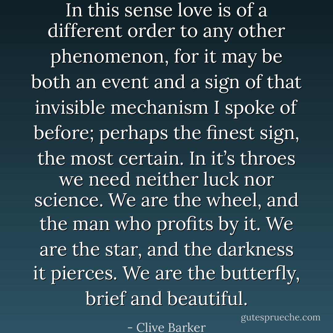 In this sense love is of a different order to any other phenomenon, for it may be both an event and a sign of that invisible mechanism I spoke of before; perhaps the finest sign, the most certain. In it’s throes we need neither luck nor science. We are the wheel, and the man who profits by it. We are the star, and the darkness it pierces. We are the butterfly, brief and beautiful. - Clive Barker