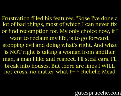 Frustration filled his features. "Rose I've done a lot of bad things, most of which I can never fix or find redemption for. My only choice now, if I want to reclaim my life, is to go forward, stopping evil and doing what's right. And what is NOT right is taking a woman from another man, a man I like and respect. I'll steal cars. I'll break into houses. But there are lines I WILL not cross, no matter what I— - Richelle Mead