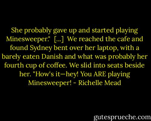 She probably gave up and started playing Minesweeper."<br /><br />[...]<br /><br />We reached the cafe and found Sydney bent over her laptop, with a barely eaten Danish and what was probably her fourth cup of coffee. We slid into seats beside her.<br />"How's it—hey! You ARE playing Minesweeper! - Richelle Mead