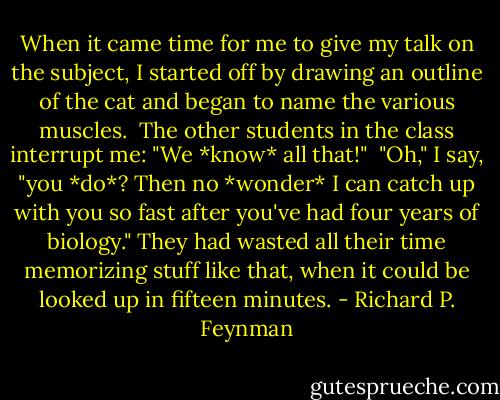 When it came time for me to give my talk on the subject, I started off by drawing an outline of the cat and began to name the various muscles.<br /><br />The other students in the class interrupt me: "We *know* all that!"<br /><br />"Oh," I say, "you *do*? Then no *wonder* I can catch up with you so fast after you've had four years of biology." They had wasted all their time memorizing stuff like that, when it could be looked up in fifteen minutes. - Richard P. Feynman