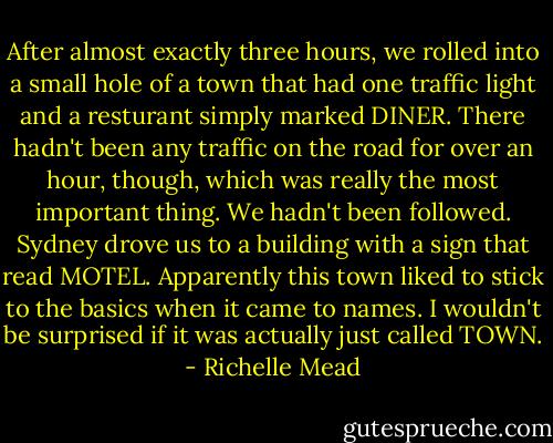 After almost exactly three hours, we rolled into a small hole of a town that had one traffic light and a resturant simply marked DINER. There hadn't been any traffic on the road for over an hour, though, which was really the most important thing. We hadn't been followed.<br />Sydney drove us to a building with a sign that read MOTEL. Apparently this town liked to stick to the basics when it came to names. I wouldn't be surprised if it was actually just called TOWN. - Richelle Mead