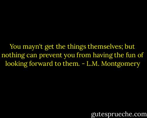 You mayn't get the things themselves; but nothing can prevent you from having the fun of looking forward to them. - L.M. Montgomery