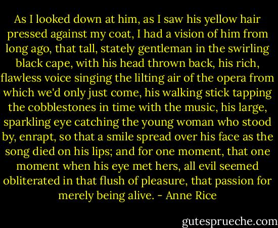 As I looked down at him, as I saw his yellow hair pressed against my coat, I had a vision of him from long ago, that tall, stately gentleman in the swirling black cape, with his head thrown back, his rich, flawless voice singing the lilting air of the opera from which we'd only just come, his walking stick tapping the cobblestones in time with the music, his large, sparkling eye catching the young woman who stood by, enrapt, so that a smile spread over his face as the song died on his lips; and for one moment, that one moment when his eye met hers, all evil seemed obliterated in that flush of pleasure, that passion for merely being alive. - Anne Rice