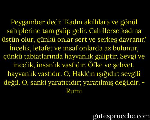Peygamber dedi: 'Kadın akıllılara ve gönül sahiplerine tam galip gelir. Cahillerse kadına üstün olur, çünkü onlar sert ve serkeş davranır.' İncelik, letafet ve insaf onlarda az bulunur, çünkü tabiatlarında hayvanlık galiptir. Sevgi ve incelik, insanlık vasfıdır. Öfke ve şehvet, hayvanlık vasfıdır. O, Hakk'ın ışığıdır; sevgili değil. O, sanki yaratıcıdır; yaratılmış değildir. - Rumi