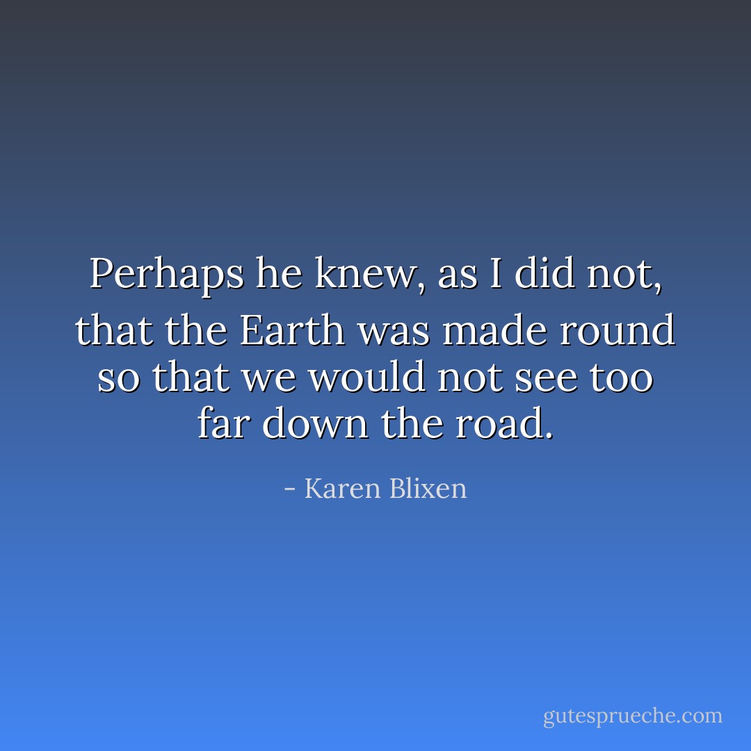 Perhaps he knew, as I did not, that the Earth was made round so that we would not see too far down the road. - Karen Blixen