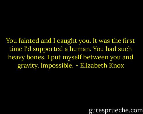 You fainted and I caught you. It was the first time I'd supported a human. You had such heavy bones. I put myself between you and gravity. Impossible. - Elizabeth Knox