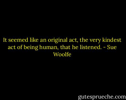 It seemed like an original act, the very kindest act of being human, that he listened. - Sue Woolfe