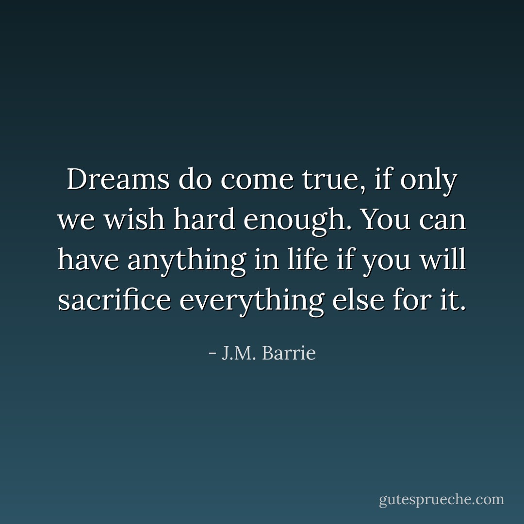Dreams do come true, if only we wish hard enough. You can have anything in life if you will sacrifice everything else for it. - J.M. Barrie