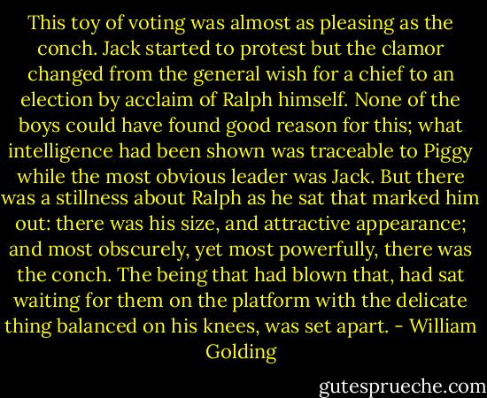 This toy of voting was almost as pleasing as the conch. Jack started to protest but the clamor changed from the general wish for a chief to an election by acclaim of Ralph himself. None of the boys could have found good reason for this; what intelligence had been shown was traceable to Piggy while the most obvious leader was Jack. But there was a stillness about Ralph as he sat that marked him out: there was his size, and attractive appearance; and most obscurely, yet most powerfully, there was the conch. The being that had blown that, had sat waiting for them on the platform with the delicate thing balanced on his knees, was set apart. - William Golding