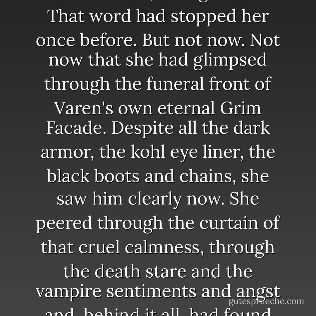 Hands quivering, she reached toward him. "Don't." He turned his back to her, facing the door. That word had stopped her once before. But not now. Not now that she had glimpsed through the funeral front of Varen's own eternal Grim Facade. Despite all the dark armor, the kohl eye liner, the black boots and chains, she saw him clearly now. She peered through the curtain of that cruel calmness, through the death stare and the vampire sentiments and angst and, behind it all, had found true beauty. - Kelly Creagh