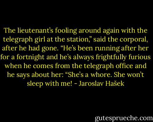 The lieutenant’s fooling around again with the telegraph girl at the station,” said the corporal, after he had gone. “He’s been running after her for a fortnight and he’s always frightfully furious when he comes from the telegraph office and he says about her: “She’s a whore. She won’t sleep with me! - Jaroslav Hašek