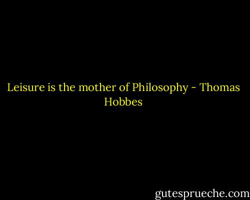 Leisure is the mother of Philosophy - Thomas Hobbes