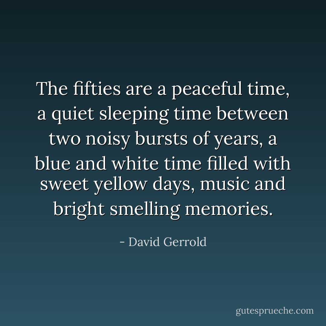 The fifties are a peaceful time, a quiet sleeping time between two noisy bursts of years, a blue and white time filled with sweet yellow days, music and bright smelling memories. - David Gerrold