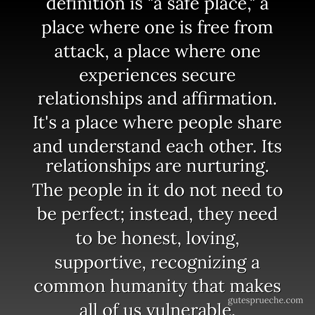 What is home? My favorite definition is "a safe place," a place where one is free from attack, a place where one experiences secure relationships and affirmation. It's a place where people share and understand each other. Its relationships are nurturing. The people in it do not need to be perfect; instead, they need to be honest, loving, supportive, recognizing a common humanity that makes all of us vulnerable. - Gladys M. Hunt